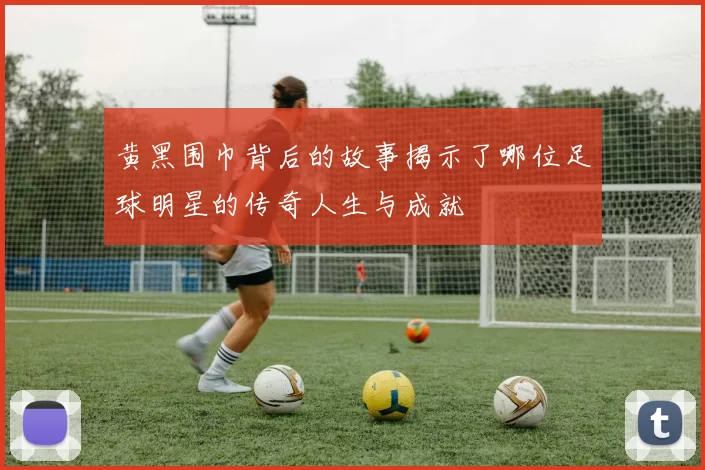 黄黑围巾背后的故事揭示了哪位足球明星的传奇人生与成就