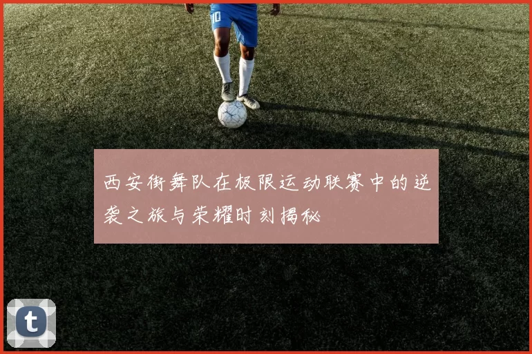 西安街舞队在极限运动联赛中的逆袭之旅与荣耀时刻揭秘