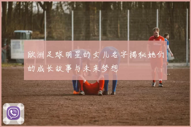 欧洲足球明星的女儿名字揭秘她们的成长故事与未来梦想