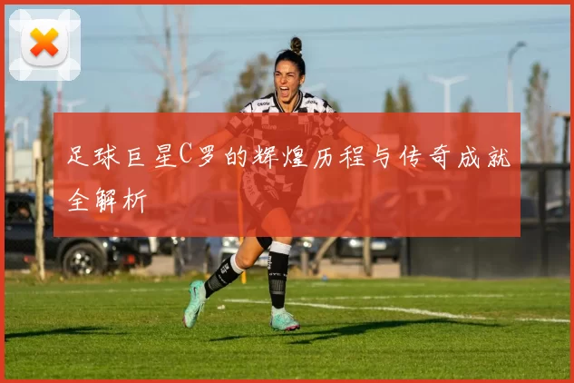 足球巨星C罗的辉煌历程与传奇成就全解析