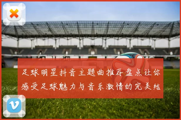 足球明星抖音主题曲推荐盘点让你感受足球魅力与音乐激情的完美结合