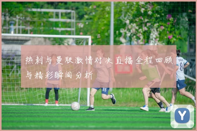 热刺与曼联激情对决直播全程回顾与精彩瞬间分析