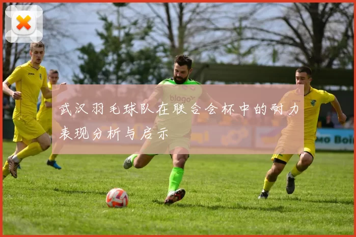 武汉羽毛球队在联合会杯中的耐力表现分析与启示