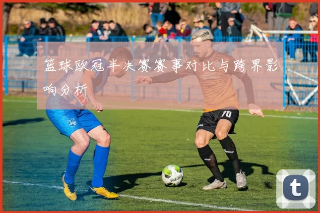 篮球欧冠半决赛赛事对比与跨界影响分析