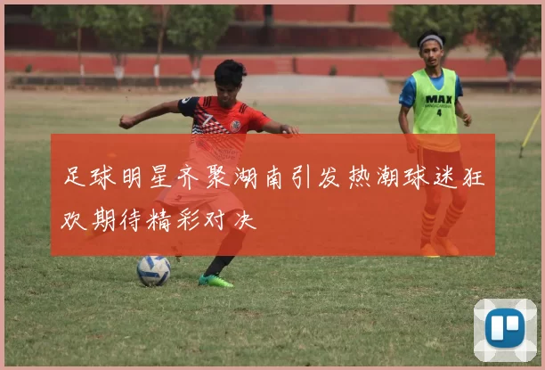足球明星齐聚湖南引发热潮球迷狂欢期待精彩对决