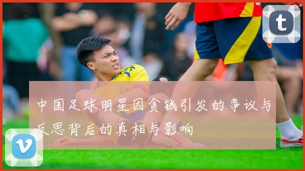 中国足球明星因贪钱引发的争议与反思背后的真相与影响