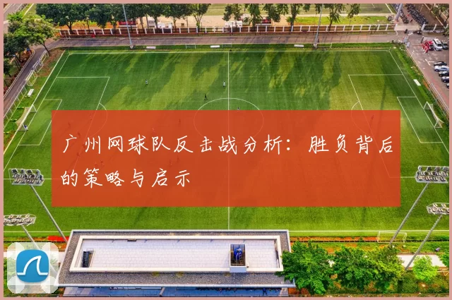 广州网球队反击战分析：胜负背后的策略与启示