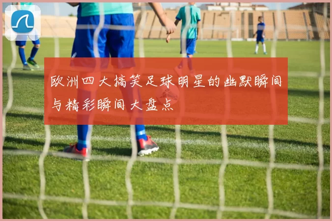 欧洲四大搞笑足球明星的幽默瞬间与精彩瞬间大盘点