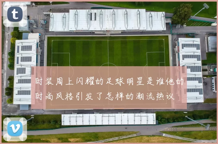 时装周上闪耀的足球明星是谁他的时尚风格引发了怎样的潮流热议