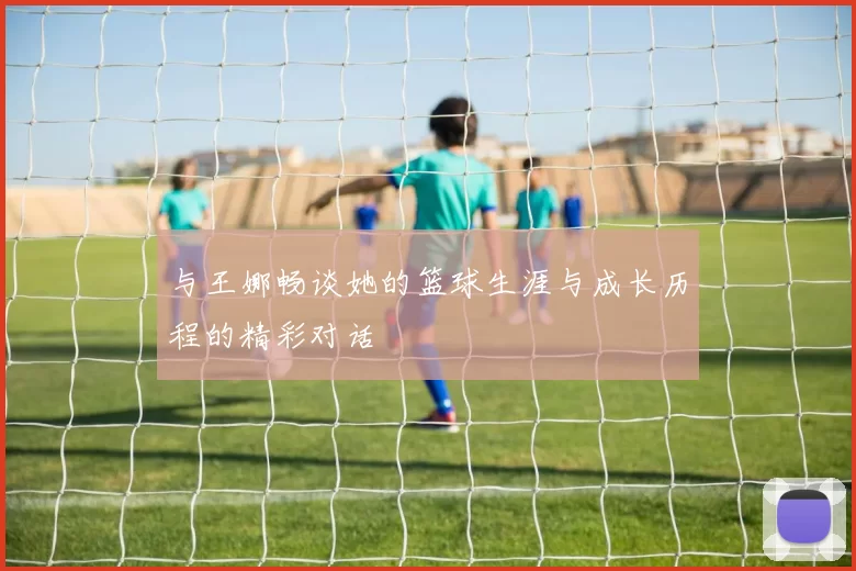 与王娜畅谈她的篮球生涯与成长历程的精彩对话