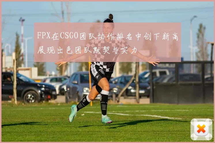 FPX在CSGO团队协作排名中创下新高展现出色团队默契与实力