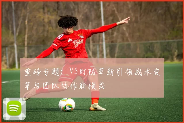 重磅专题：V5盯防革新引领战术变革与团队协作新模式