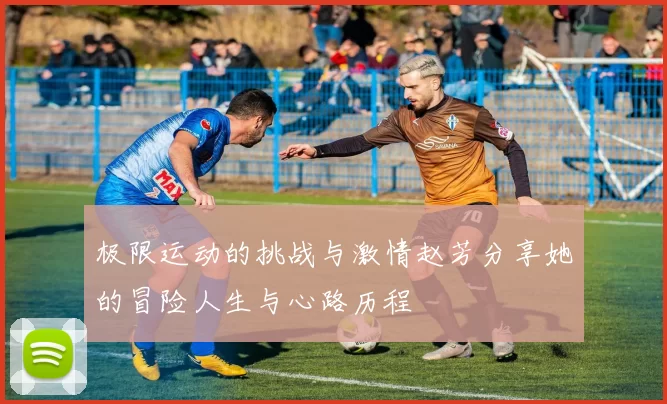 极限运动的挑战与激情赵芳分享她的冒险人生与心路历程