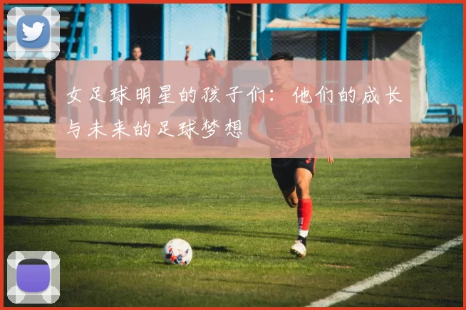 女足球明星的孩子们：他们的成长与未来的足球梦想