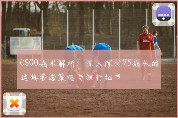 CSGO战术解析：深入探讨V5战队的边路渗透策略与执行细节