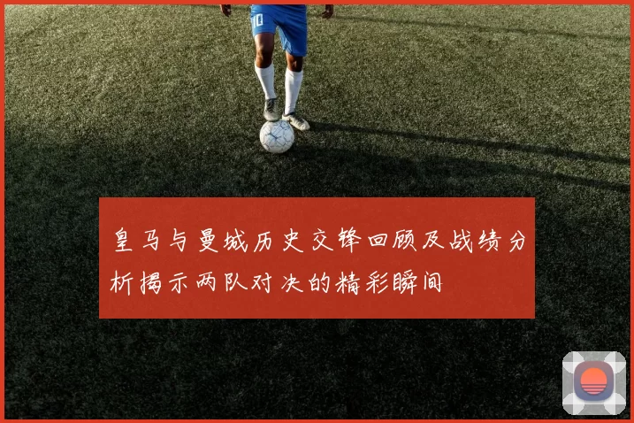 皇马与曼城历史交锋回顾及战绩分析揭示两队对决的精彩瞬间