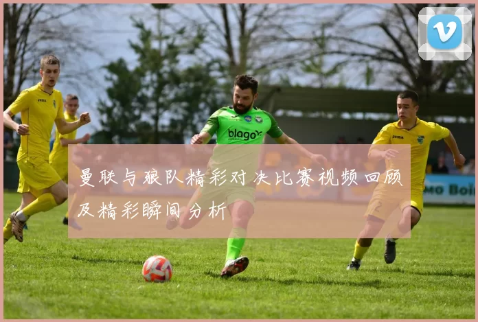 曼联与狼队精彩对决比赛视频回顾及精彩瞬间分析