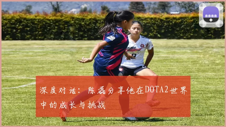 深度对话：陈磊分享他在DOTA2世界中的成长与挑战