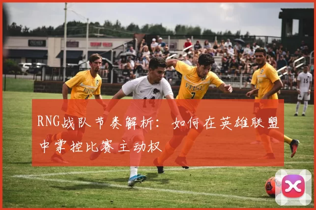 RNG战队节奏解析：如何在英雄联盟中掌控比赛主动权
