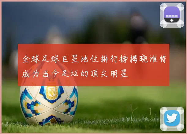 全球足球巨星地位排行榜揭晓谁将成为当今足坛的顶尖明星