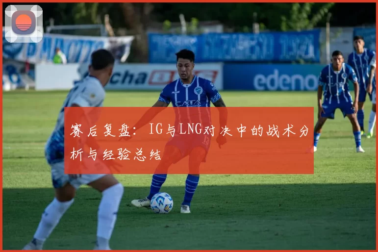 赛后复盘：IG与LNG对决中的战术分析与经验总结