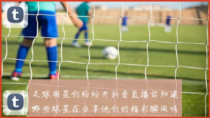 足球明星们纷纷开抖音直播你知道哪些球星在分享他们的精彩瞬间吗