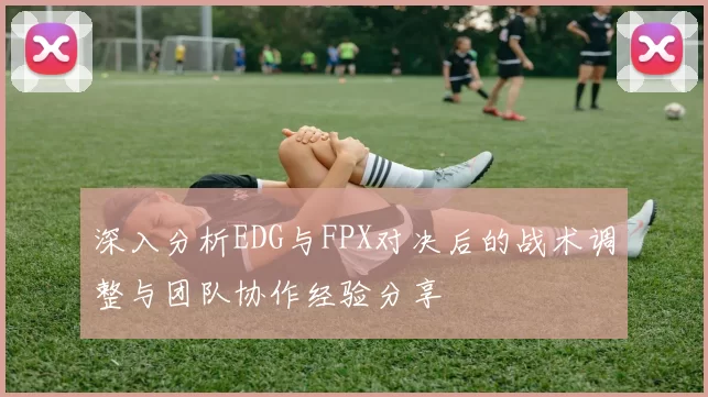 深入分析EDG与FPX对决后的战术调整与团队协作经验分享