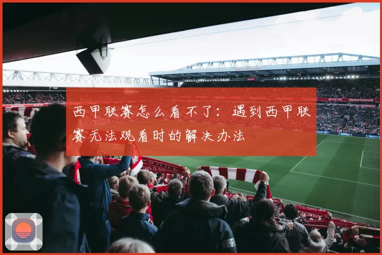 西甲联赛怎么看不了：遇到西甲联赛无法观看时的解决办法