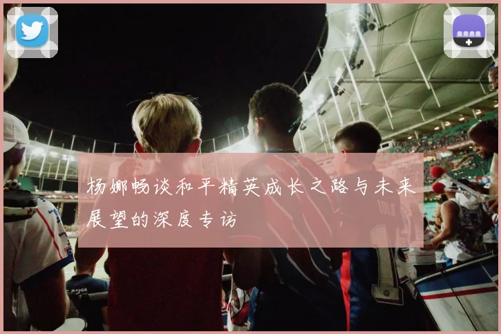 杨娜畅谈和平精英成长之路与未来展望的深度专访