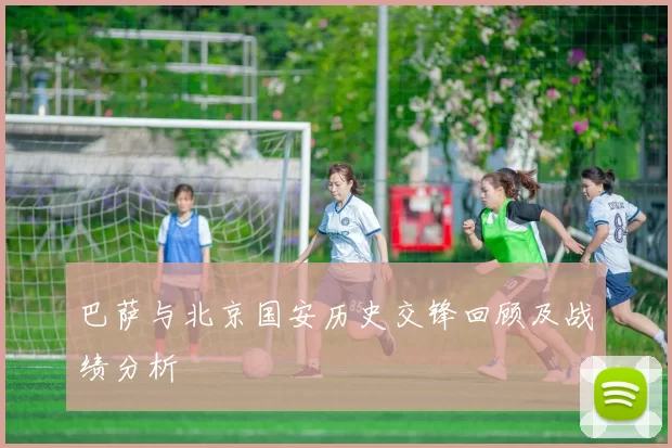 巴萨与北京国安历史交锋回顾及战绩分析