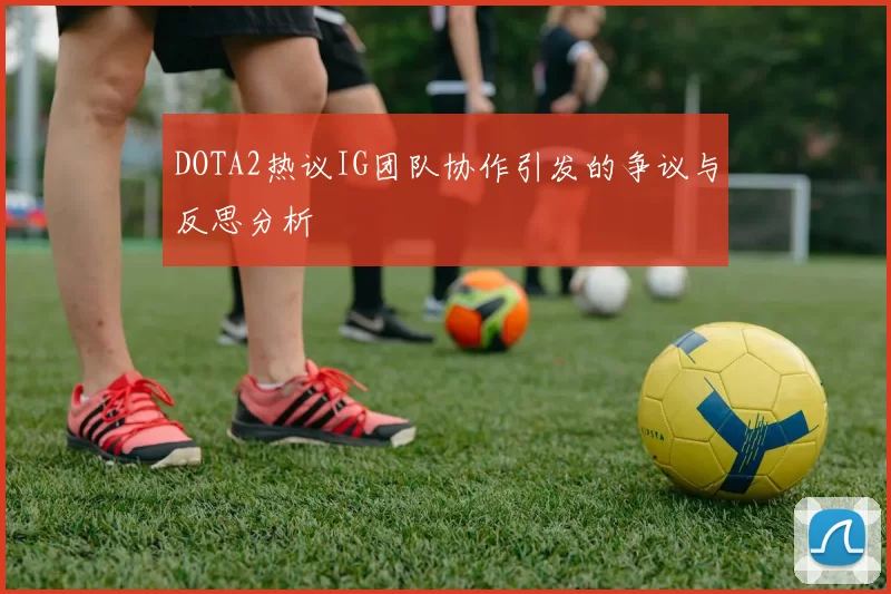 DOTA2热议IG团队协作引发的争议与反思分析