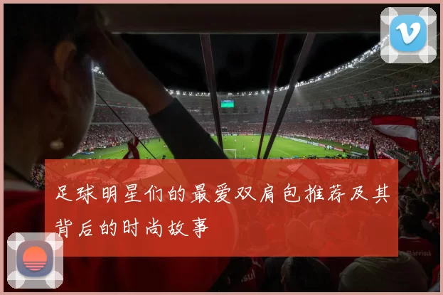 足球明星们的最爱双肩包推荐及其背后的时尚故事