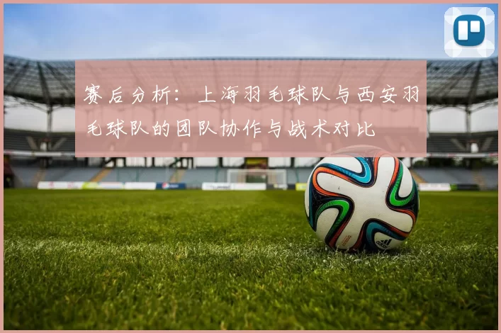 赛后分析：上海羽毛球队与西安羽毛球队的团队协作与战术对比