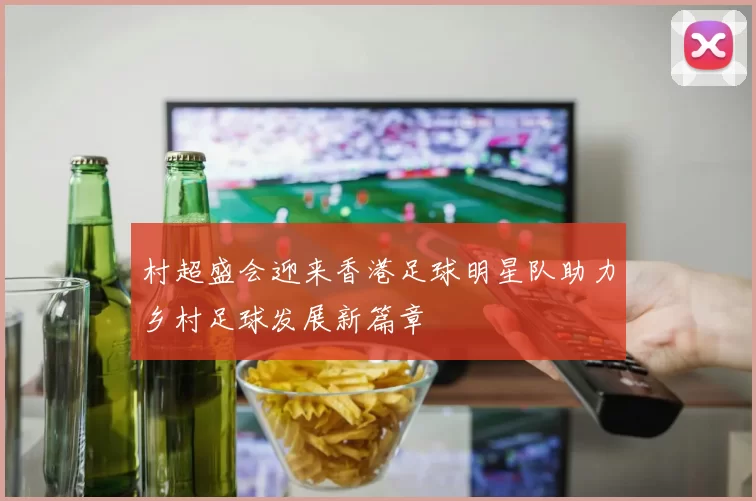村超盛会迎来香港足球明星队助力乡村足球发展新篇章