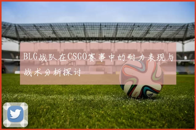 BLG战队在CSGO赛事中的耐力表现与战术分析探讨