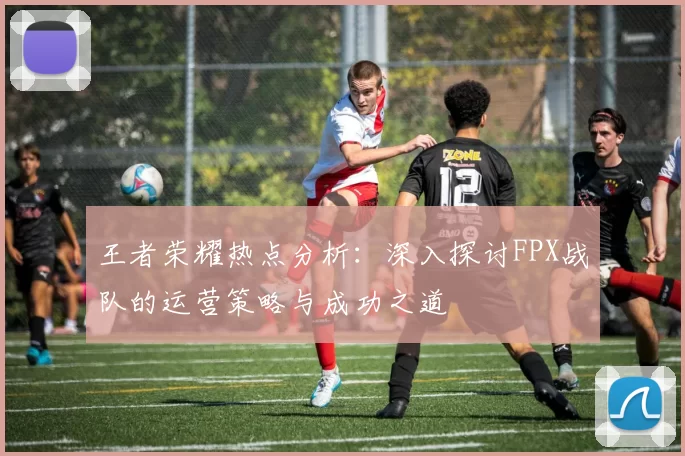 王者荣耀热点分析：深入探讨FPX战队的运营策略与成功之道