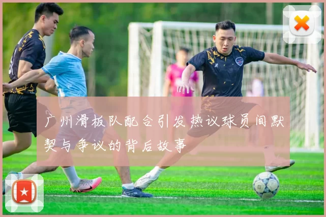 广州滑板队配合引发热议球员间默契与争议的背后故事