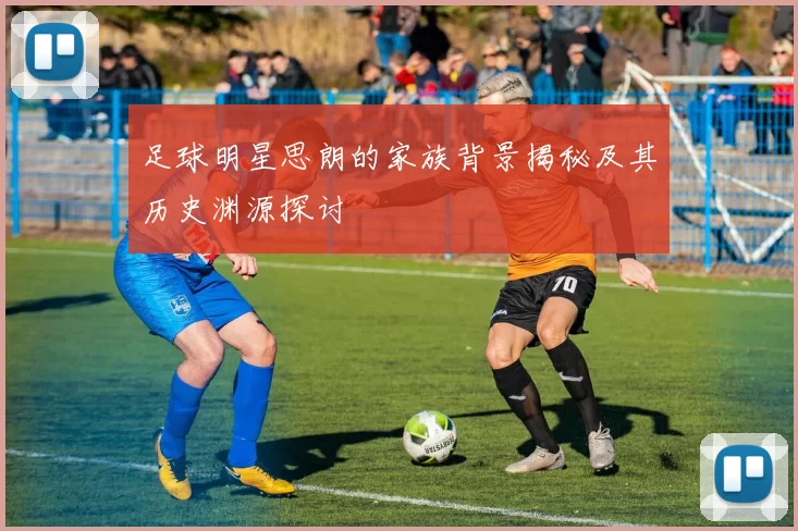 足球明星思朗的家族背景揭秘及其历史渊源探讨