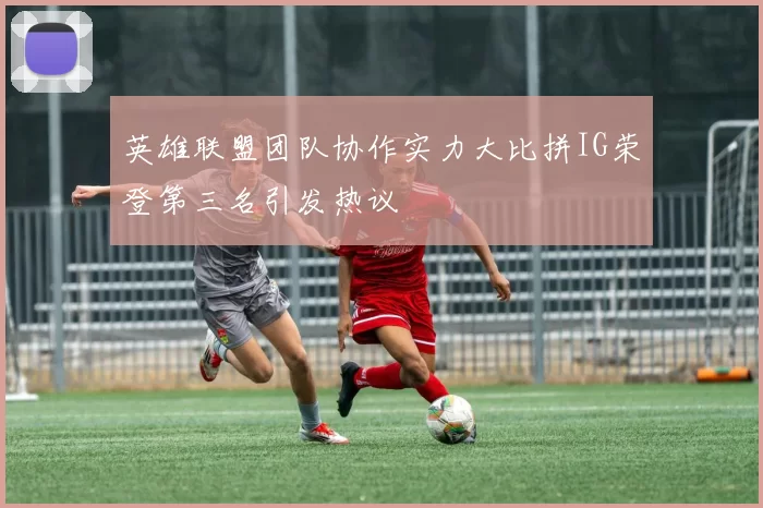 英雄联盟团队协作实力大比拼IG荣登第三名引发热议