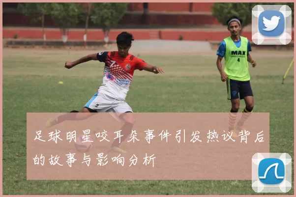 足球明星咬耳朵事件引发热议背后的故事与影响分析