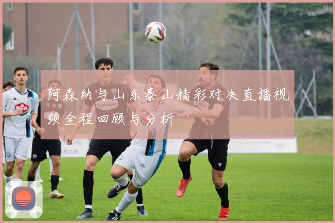阿森纳与山东泰山精彩对决直播视频全程回顾与分析