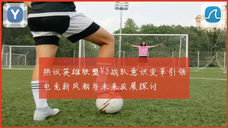 热议英雄联盟V5战队意识变革引领电竞新风潮与未来发展探讨