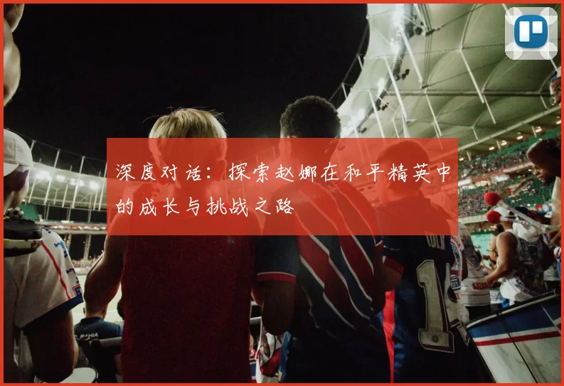 深度对话：探索赵娜在和平精英中的成长与挑战之路