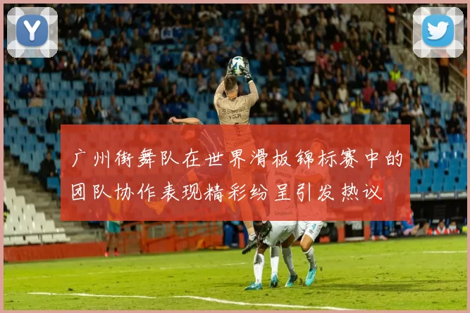 广州街舞队在世界滑板锦标赛中的团队协作表现精彩纷呈引发热议