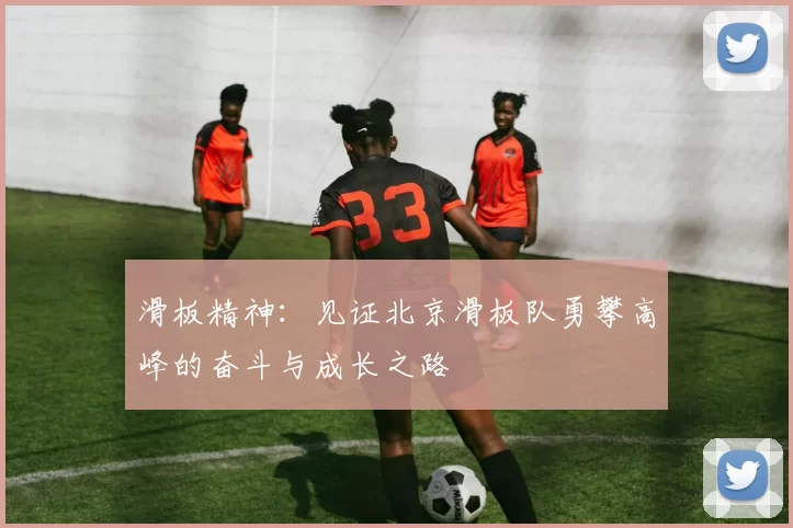 滑板精神：见证北京滑板队勇攀高峰的奋斗与成长之路