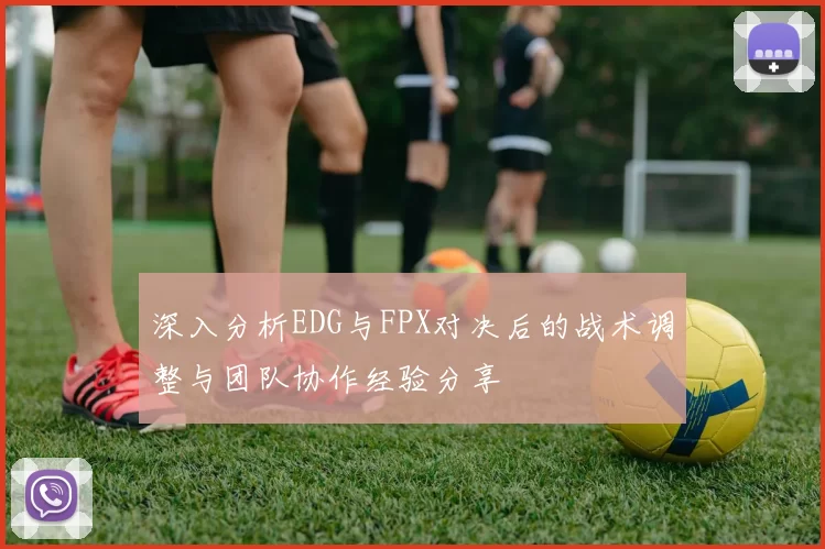 深入分析EDG与FPX对决后的战术调整与团队协作经验分享