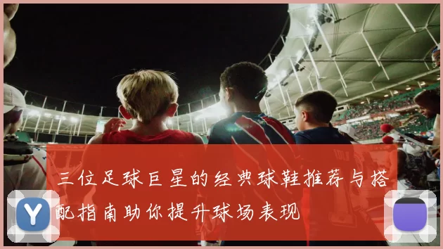三位足球巨星的经典球鞋推荐与搭配指南助你提升球场表现