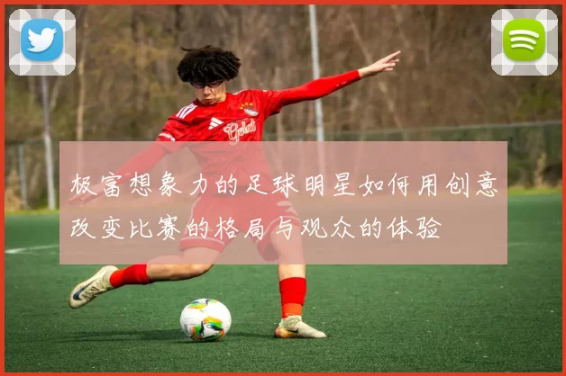 极富想象力的足球明星如何用创意改变比赛的格局与观众的体验