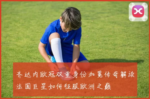 齐达内欧冠双重身份加冕传奇解读法国巨星如何征服欧洲之巅