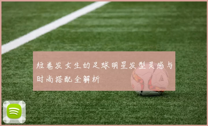 短卷发女生的足球明星发型灵感与时尚搭配全解析
